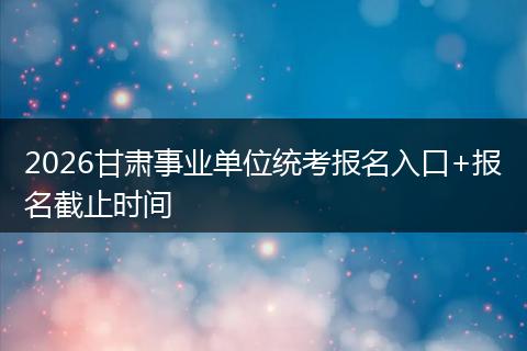 2026甘肃事业单位统考报名入口+报名截止时间