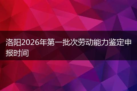 洛阳2026年第一批次劳动能力鉴定申报时间