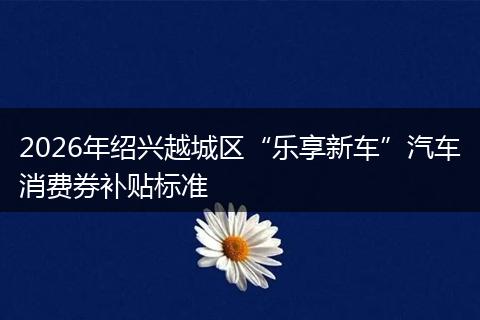 2026年绍兴越城区“乐享新车”汽车消费券补贴标准