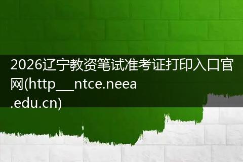 2026辽宁教资笔试准考证打印入口官网(http___ntce.neea.edu.cn)