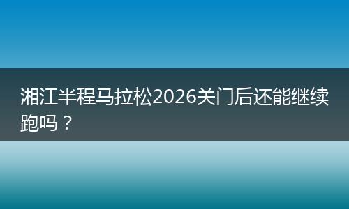 湘江半程马拉松2026关门后还能继续跑吗？