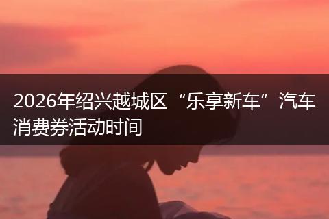 2026年绍兴越城区“乐享新车”汽车消费券活动时间