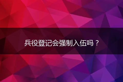 兵役登记会强制入伍吗？
