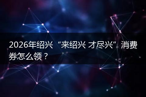 2026年绍兴“来绍兴 才尽兴”消费券怎么领？