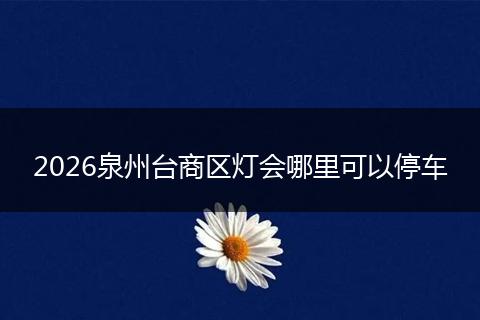 2026泉州台商区灯会哪里可以停车