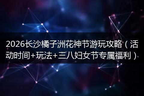 2026长沙橘子洲花神节游玩攻略（活动时间+玩法+三八妇女节专属福利）