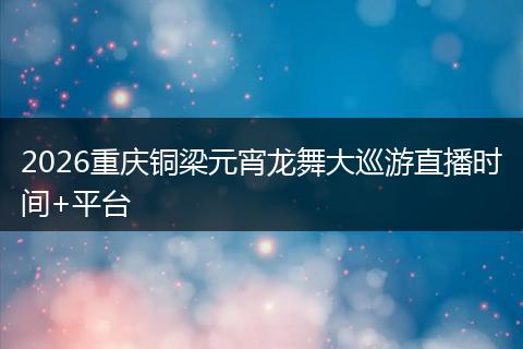 2026重庆铜梁元宵龙舞大巡游直播时间+平台