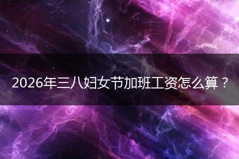 2026年三八妇女节加班工资怎么算？