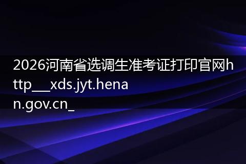 2026河南省选调生准考证打印官网http___xds.jyt.henan.gov.cn_