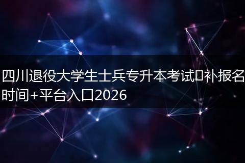 四川退役大学生士兵专升本考试​补报名时间+平台入口2026
