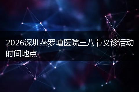 2026深圳燕罗塘医院三八节义诊活动时间地点