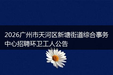 2026广州市天河区新塘街道综合事务中心招聘环卫工人公告