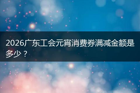 2026广东工会元宵消费券满减金额是多少？