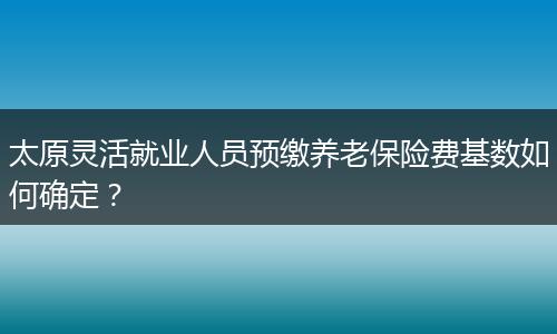 太原灵活就业人员预缴养老保险费基数如何确定？