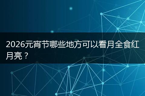 2026元宵节哪些地方可以看月全食红月亮？