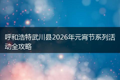 呼和浩特武川县2026年元宵节系列活动全攻略