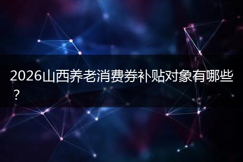 2026山西养老消费券补贴对象有哪些？
