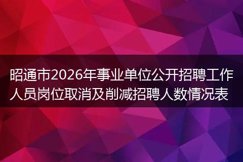 昭通市2026年事业单位公开招聘工作人员岗位取消及削减招聘人数情况表