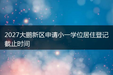 2027大鹏新区申请小一学位居住登记截止时间
