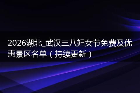 2026湖北_武汉三八妇女节免费及优惠景区名单（持续更新）