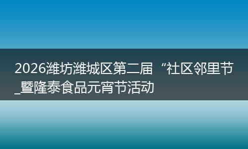 2026潍坊潍城区第二届“社区邻里节_暨隆泰食品元宵节活动