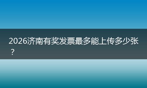 2026济南有奖发票最多能上传多少张？