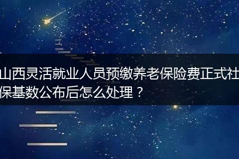 山西灵活就业人员预缴养老保险费正式社保基数公布后怎么处理？
