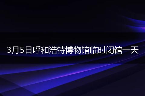 3月5日呼和浩特博物馆临时闭馆一天