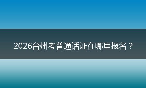 2026台州考普通话证在哪里报名？