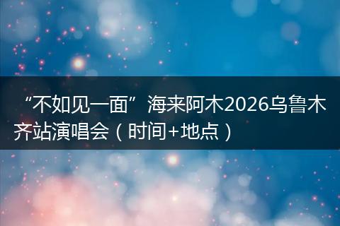 “不如见一面”海来阿木2026乌鲁木齐站演唱会（时间+地点）
