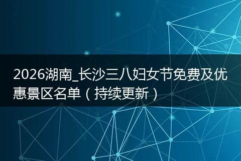 2026湖南_长沙三八妇女节免费及优惠景区名单（持续更新）