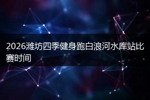 2026潍坊四季健身跑白浪河水库站比赛时间