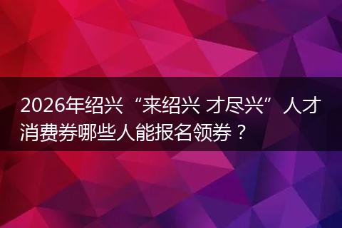 2026年绍兴“来绍兴 才尽兴”人才消费券哪些人能报名领券？