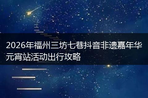 2026年福州三坊七巷抖音非遗嘉年华元宵站活动出行攻略