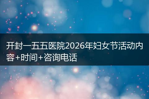 开封一五五医院2026年妇女节活动内容+时间+咨询电话