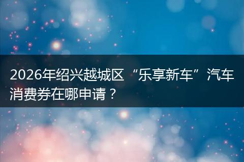 2026年绍兴越城区“乐享新车”汽车消费券在哪申请？