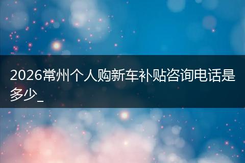 2026常州个人购新车补贴咨询电话是多少_