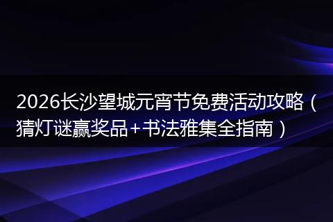 2026长沙望城元宵节免费活动攻略（猜灯谜赢奖品+书法雅集全指南）