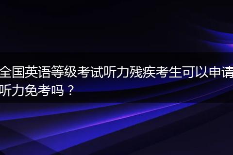 全国英语等级考试听力残疾考生可以申请听力免考吗？