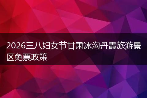 2026三八妇女节甘肃冰沟丹霞旅游景区免票政策