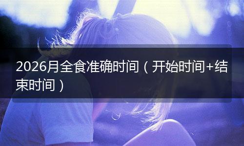2026月全食准确时间（开始时间+结束时间）