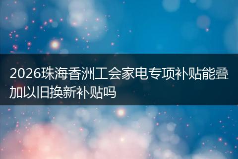 2026珠海香洲工会家电专项补贴能叠加以旧换新补贴吗