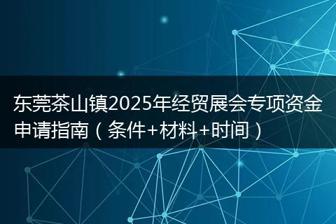 东莞茶山镇2025年经贸展会专项资金申请指南（条件+材料+时间）