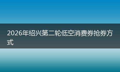 2026年绍兴第二轮低空消费券抢券方式