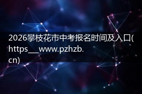2026攀枝花市中考报名时间及入口(https___www.pzhzb.cn)