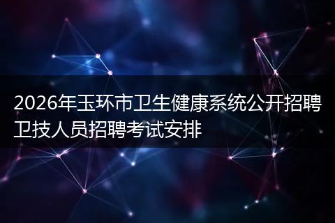 2026年玉环市卫生健康系统公开招聘卫技人员招聘考试安排