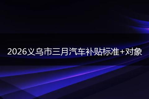2026义乌市三月汽车补贴标准+对象