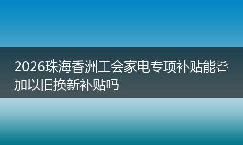 2026珠海香洲工会家电专项补贴能叠加以旧换新补贴吗