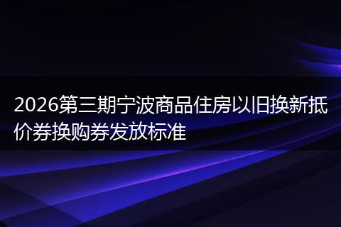 2026第三期宁波商品住房以旧换新抵价券换购券发放标准