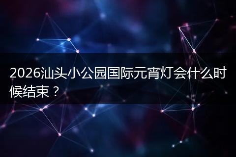 2026汕头小公园国际元宵灯会什么时候结束？